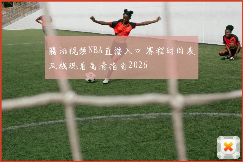 腾讯视频NBA直播入口 赛程时间表及线观看高清指南2026