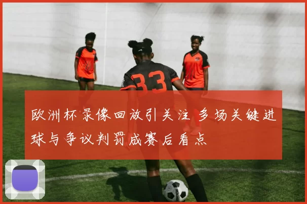 欧洲杯录像回放引关注 多场关键进球与争议判罚成赛后看点