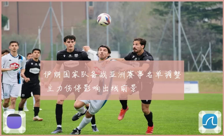 伊朗国家队备战亚洲赛事名单调整 主力伤停影响出线前景