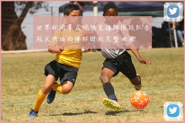 世界杯闭幕式现场直播阿根廷队夺冠庆典梅西捧杯时刻完整回放