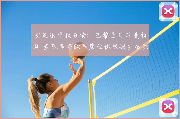 女足法甲积分榜:巴黎圣日耳曼领跑 多队争夺欧冠席位保级战亦激烈