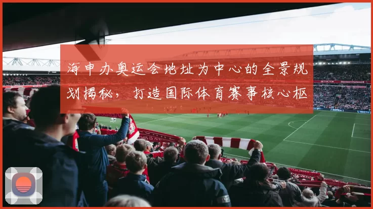 海申办奥运会地址为中心的全景规划揭秘，打造国际体育赛事核心枢纽