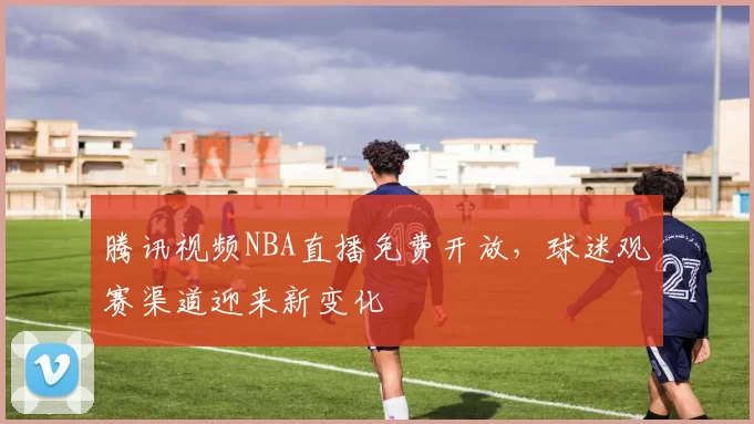 腾讯视频NBA直播免费开放，球迷观赛渠道迎来新变化