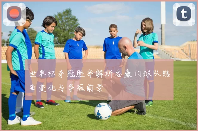 世界杯夺冠胜率解析各豪门球队赔率变化与争冠前景