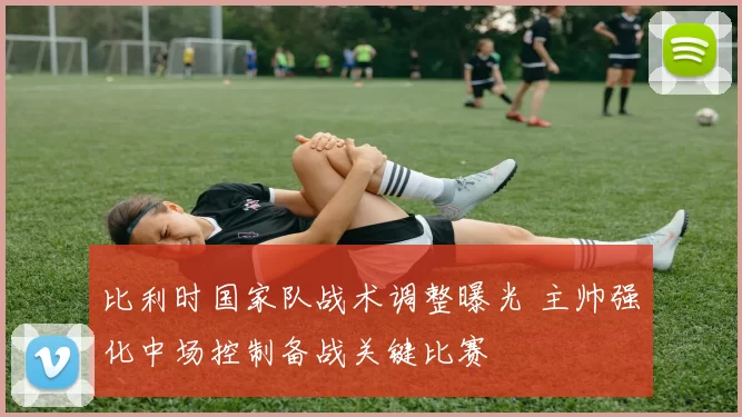 比利时国家队战术调整曝光 主帅强化中场控制备战关键比赛