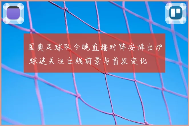 国奥足球队今晚直播对阵安排出炉 球迷关注出线前景与首发变化