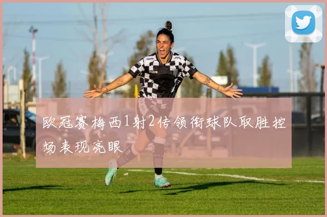 欧冠赛梅西1射2传领衔球队取胜控场表现亮眼