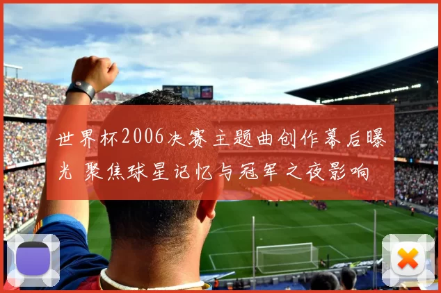 世界杯2006决赛主题曲创作幕后曝光 聚焦球星记忆与冠军之夜影响