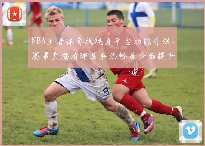 NBA王者体育线观看平台功能升级,赛事直播清晰度和流畅度全面提升