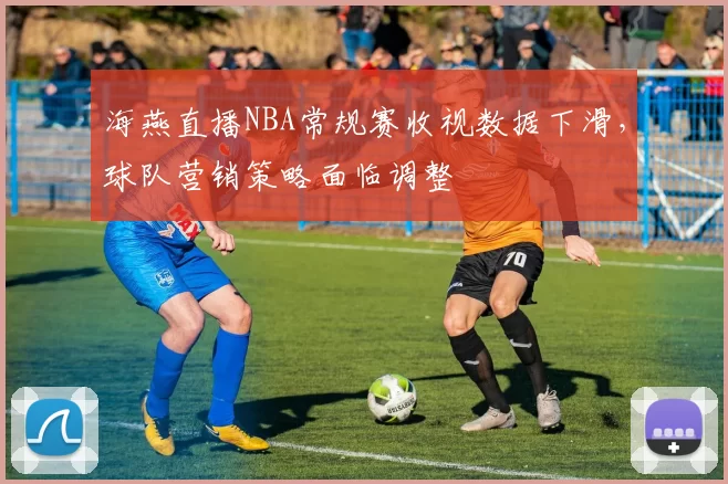 海燕直播NBA常规赛收视数据下滑,球队营销策略面临调整