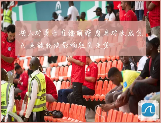 湖人对勇士直播前瞻 詹库对决成焦点 关键轮换影响胜负走势
