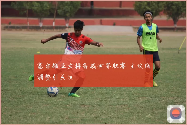 塞尔维亚女排备战世界联赛 主攻线调整引关注