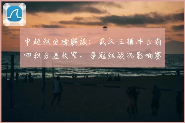 中超积分榜解读:武汉三镇冲击前四积分差收窄,争冠组战况影响赛程安排