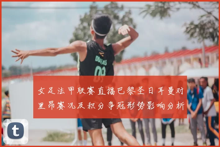 女足法甲联赛直播巴黎圣日耳曼对里昂赛况及积分争冠形势影响分析