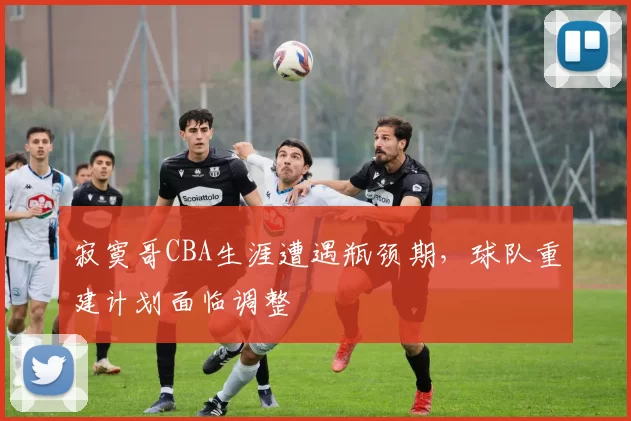 寂寞哥CBA生涯遭遇瓶颈期,球队重建计划面临调整