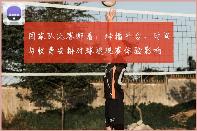 国家队比赛哪看，转播平台、时间与收费安排对球迷观赛体验影响