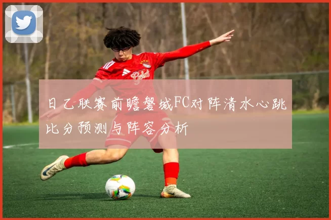 日乙联赛前瞻磐城FC对阵清水心跳比分预测与阵容分析
