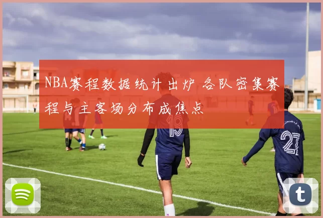 NBA赛程数据统计出炉 各队密集赛程与主客场分布成焦点