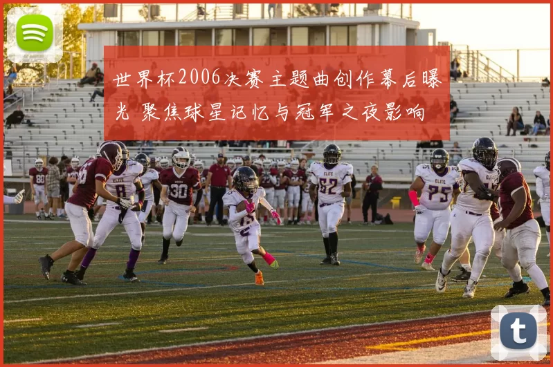 世界杯2006决赛主题曲创作幕后曝光 聚焦球星记忆与冠军之夜影响