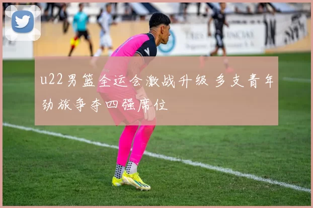 u22男篮全运会激战升级 多支青年劲旅争夺四强席位