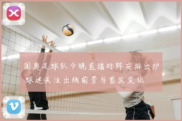 国奥足球队今晚直播对阵安排出炉 球迷关注出线前景与首发变化