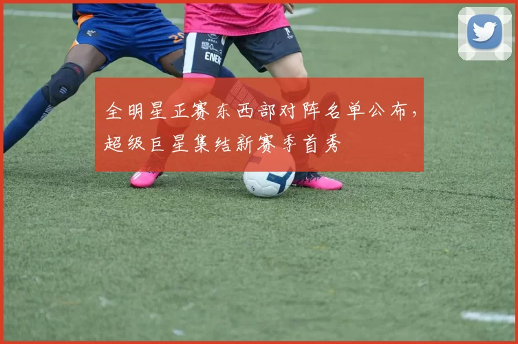 全明星正赛东西部对阵名单公布,超级巨星集结新赛季首秀