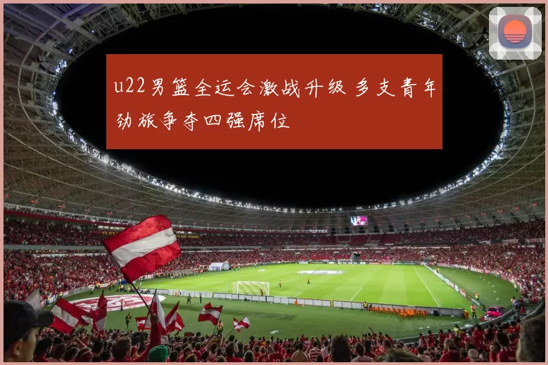 u22男篮全运会激战升级 多支青年劲旅争夺四强席位