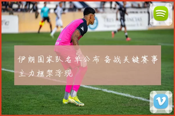 伊朗国家队名单公布 备战关键赛事主力框架浮现