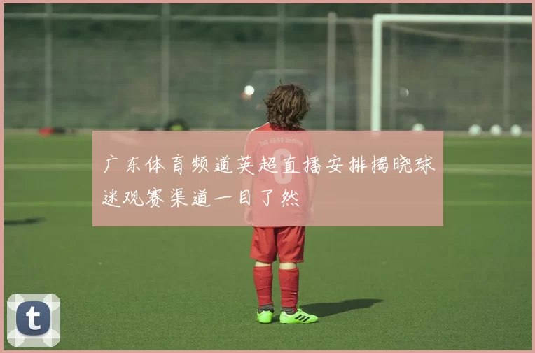 广东体育频道英超直播安排揭晓球迷观赛渠道一目了然