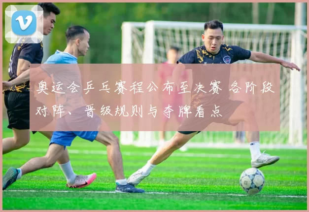 奥运会乒乓赛程公布至决赛 各阶段对阵、晋级规则与夺牌看点