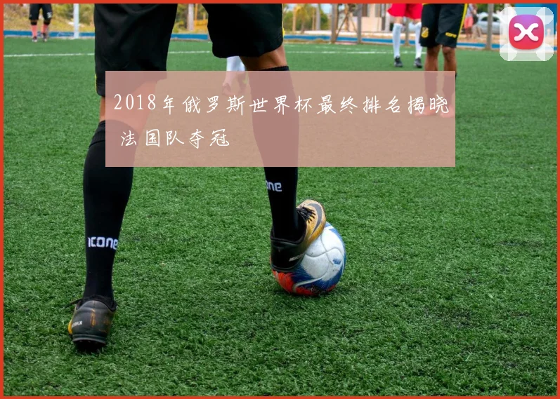 2018年俄罗斯世界杯最终排名揭晓 法国队夺冠
