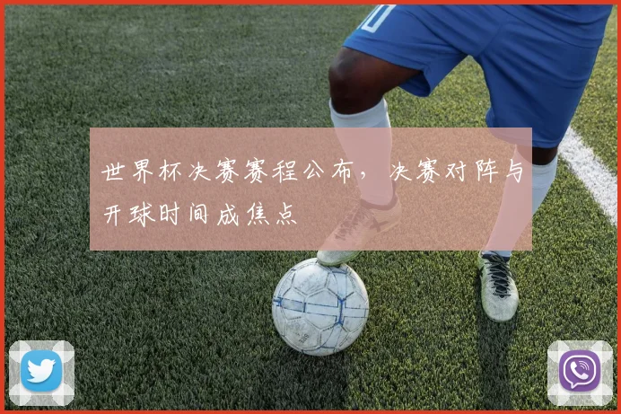 世界杯决赛赛程公布,决赛对阵与开球时间成焦点
