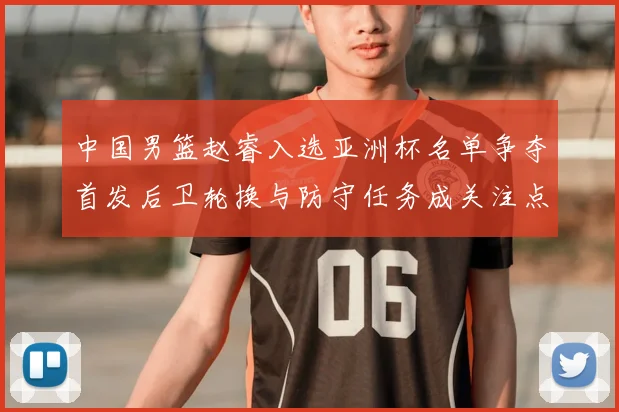 中国男篮赵睿入选亚洲杯名单争夺首发后卫轮换与防守任务成关注点