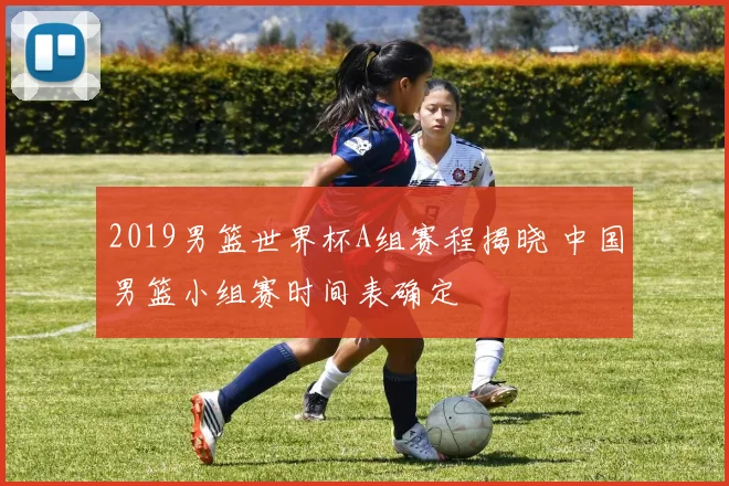 2019男篮世界杯A组赛程揭晓 中国男篮小组赛时间表确定
