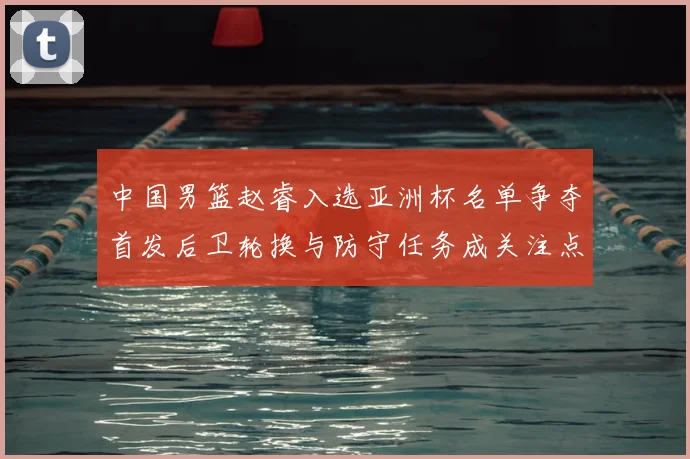 中国男篮赵睿入选亚洲杯名单争夺首发后卫轮换与防守任务成关注点