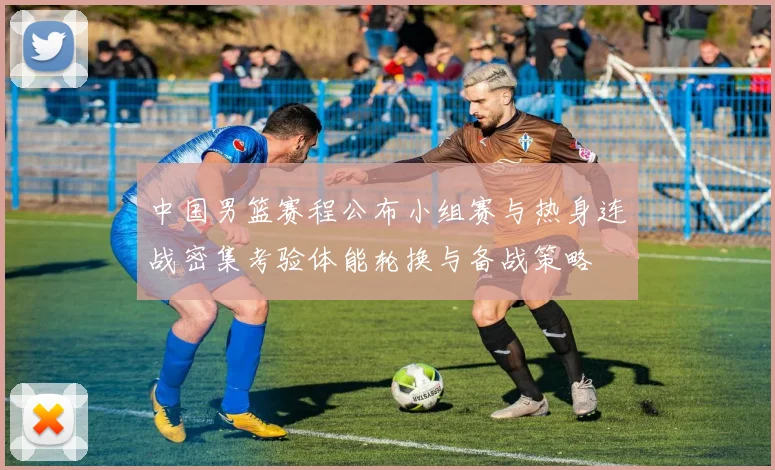 中国男篮赛程公布小组赛与热身连战密集考验体能轮换与备战策略