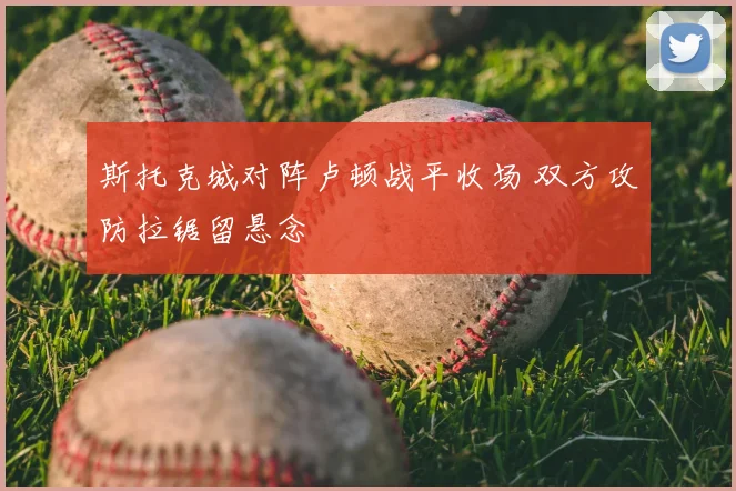 斯托克城对阵卢顿战平收场 双方攻防拉锯留悬念