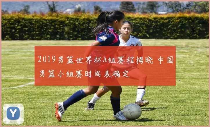 2019男篮世界杯A组赛程揭晓 中国男篮小组赛时间表确定